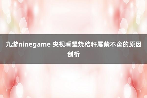 九游ninegame 央视看望烧秸秆屡禁不啻的原因剖析