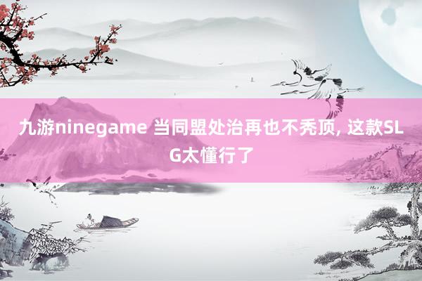 九游ninegame 当同盟处治再也不秃顶， 这款SLG太懂行了