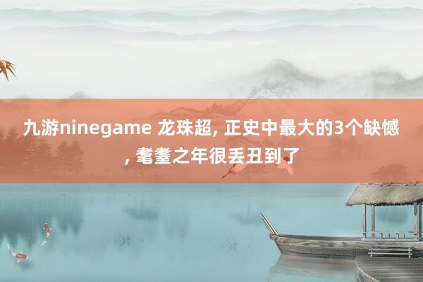 九游ninegame 龙珠超， 正史中最大的3个缺憾， 耄耋之年很丢丑到了