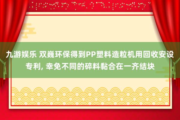 九游娱乐 双巍环保得到PP塑料造粒机用回收安设专利， 幸免不同的碎料黏合在一齐结块