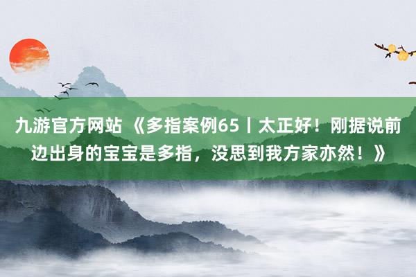 九游官方网站 《多指案例65丨太正好！刚据说前边出身的宝宝是多指，没思到我方家亦然！》