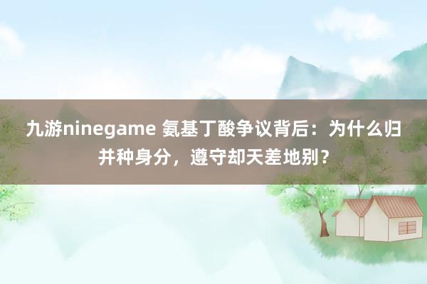 九游ninegame 氨基丁酸争议背后：为什么归并种身分，遵守却天差地别？