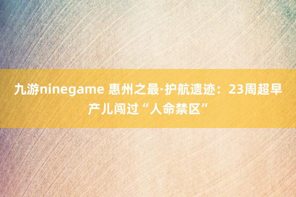 九游ninegame 惠州之最·护航遗迹：23周超早产儿闯过“人命禁区”
