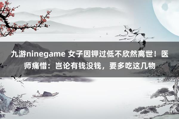 九游ninegame 女子因钾过低不欣然离世！医师痛惜：岂论有钱没钱，要多吃这几物