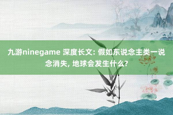 九游ninegame 深度长文: 假如东说念主类一说念消失， 地球会发生什么?