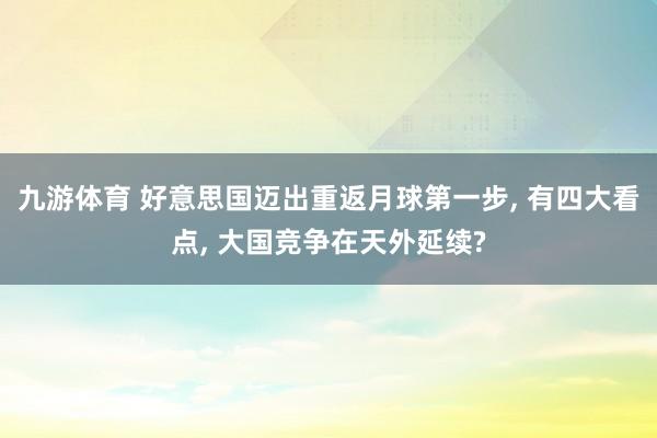 九游体育 好意思国迈出重返月球第一步， 有四大看点， 大国竞争在天外延续?