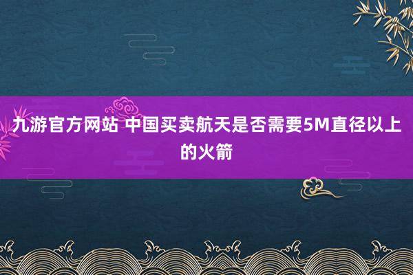 九游官方网站 中国买卖航天是否需要5M直径以上的火箭