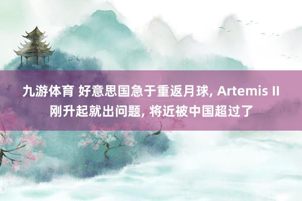 九游体育 好意思国急于重返月球， Artemis II刚升起就出问题， 将近被中国超过了