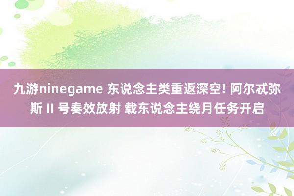 九游ninegame 东说念主类重返深空! 阿尔忒弥斯 II 号奏效放射 载东说念主绕月任务开启