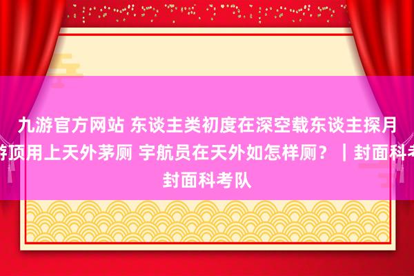 九游官方网站 东谈主类初度在深空载东谈主探月遨游顶用上天外茅厕 宇航员在天外如怎样厕？｜封面科考队